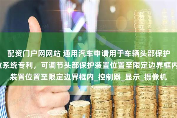配资门户网网站 通用汽车申请用于车辆头部保护装置的基于视觉的定位系统专利，可调节头部保护装置位置至限定边界框内_控制器_显示_摄像机