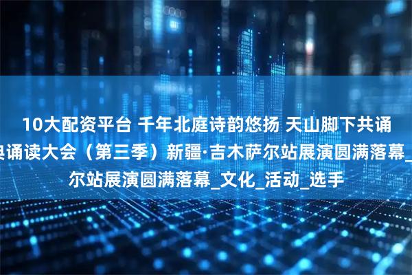 10大配资平台 千年北庭诗韵悠扬 天山脚下共诵华章——中华经典诵读大会（第三季）新疆·吉木萨尔站展演圆满落幕_文化_活动_选手