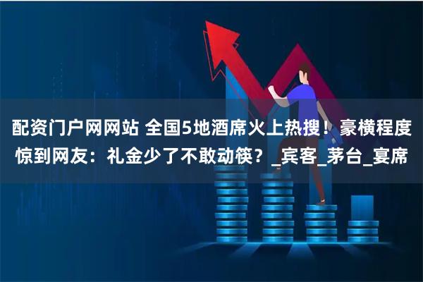配资门户网网站 全国5地酒席火上热搜！豪横程度惊到网友：礼金少了不敢动筷？_宾客_茅台_宴席