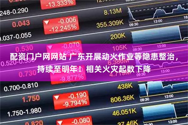 配资门户网网站 广东开展动火作业等隐患整治，持续至明年！相关火灾起数下降
