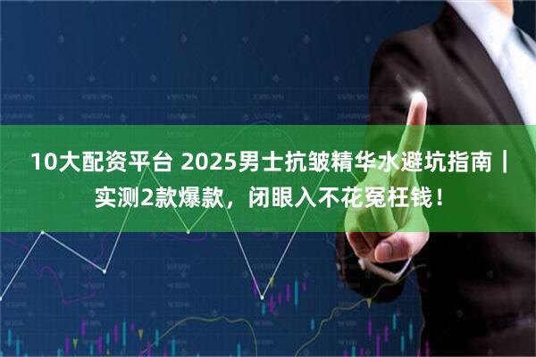10大配资平台 2025男士抗皱精华水避坑指南｜实测2款爆款，闭眼入不花冤枉钱！