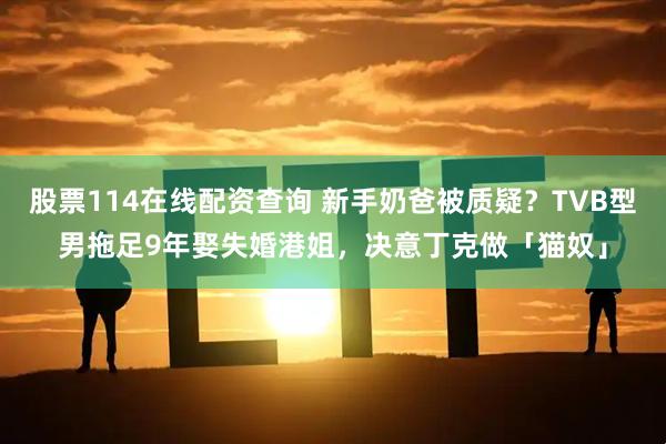 股票114在线配资查询 新手奶爸被质疑？TVB型男拖足9年娶失婚港姐，决意丁克做「猫奴」