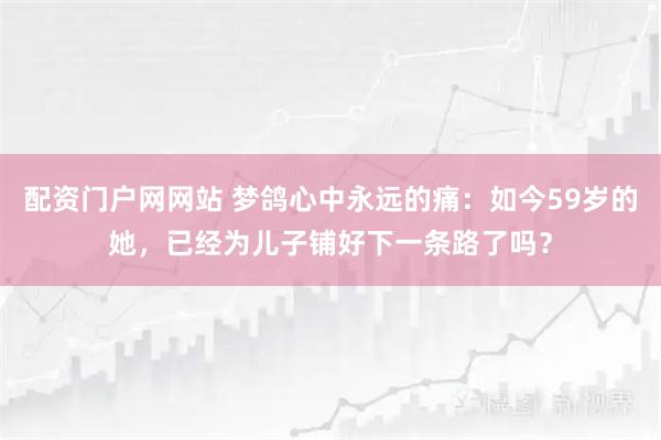 配资门户网网站 梦鸽心中永远的痛：如今59岁的她，已经为儿子铺好下一条路了吗？