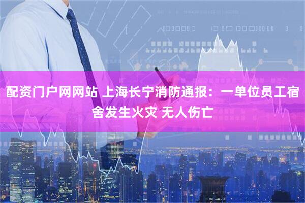 配资门户网网站 上海长宁消防通报：一单位员工宿舍发生火灾 无人伤亡