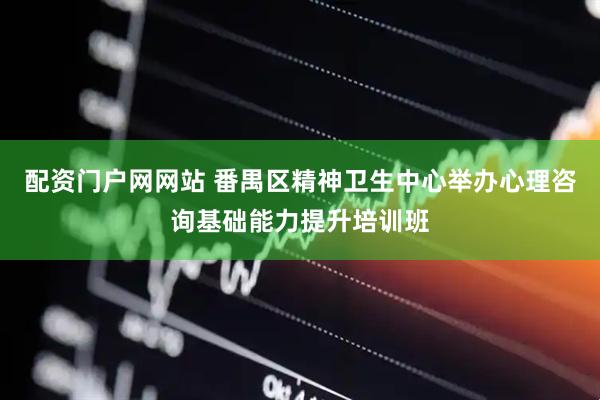 配资门户网网站 番禺区精神卫生中心举办心理咨询基础能力提升培训班
