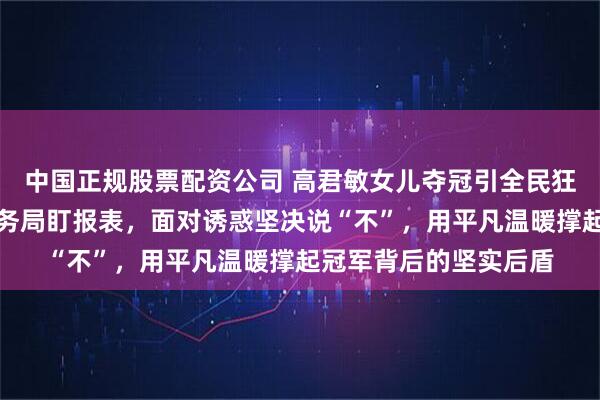 中国正规股票配资公司 高君敏女儿夺冠引全民狂欢，她却依旧守在税务局盯报表，面对诱惑坚决说“不”，用平凡温暖撑起冠军背后的坚实后盾