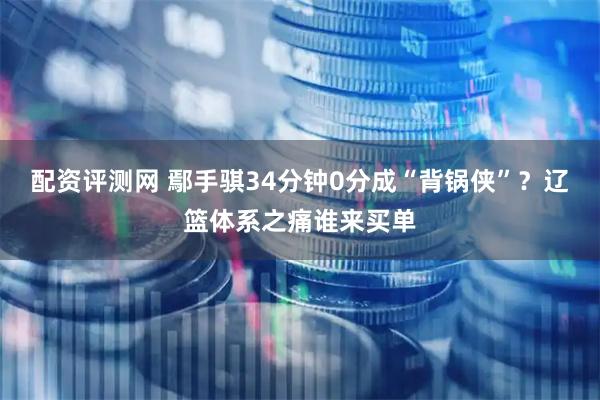 配资评测网 鄢手骐34分钟0分成“背锅侠”？辽篮体系之痛谁来买单