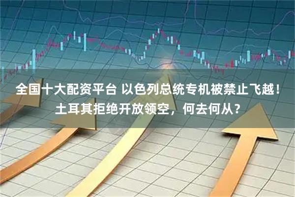 全国十大配资平台 以色列总统专机被禁止飞越！土耳其拒绝开放领空，何去何从？