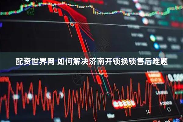 配资世界网 如何解决济南开锁换锁售后难题