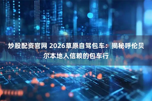 炒股配资官网 2026草原自驾包车：揭秘呼伦贝尔本地人信赖的包车行